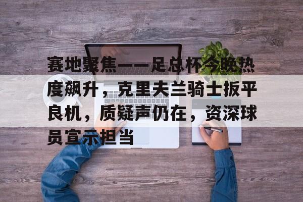 赛地聚焦——足总杯今晚热度飙升，克里夫兰骑士扳平良机，质疑声仍在，资深球员宣示担当